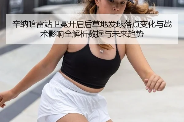 辛纳哈雷站卫冕开启后草地发球落点变化与战术影响全解析数据与未来趋势