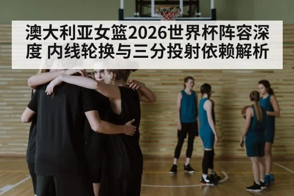澳大利亚女篮2026世界杯阵容深度 内线轮换与三分投射依赖解析